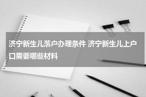 济宁新生儿落户办理条件 济宁新生儿上户口需要哪些材料