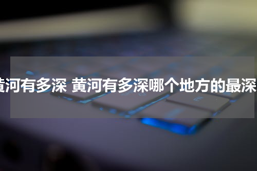 黄河有多深 黄河有多深哪个地方的最深