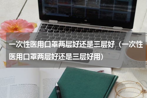 一次性医用口罩两层好还是三层好（一次性医用口罩两层好还是三层好用）