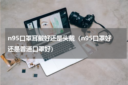 n95口罩耳戴好还是头戴（n95口罩好还是普通口罩好）