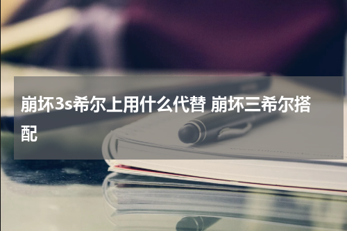 崩坏3s希尔上用什么代替 崩坏三希尔搭配
