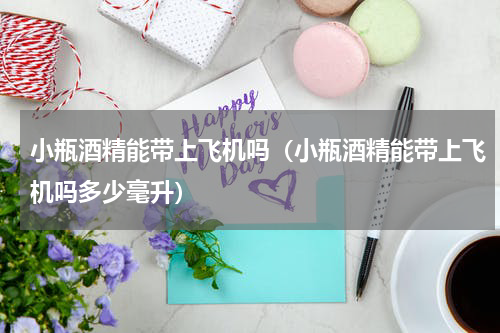 小瓶酒精能带上飞机吗（小瓶酒精能带上飞机吗多少毫升）