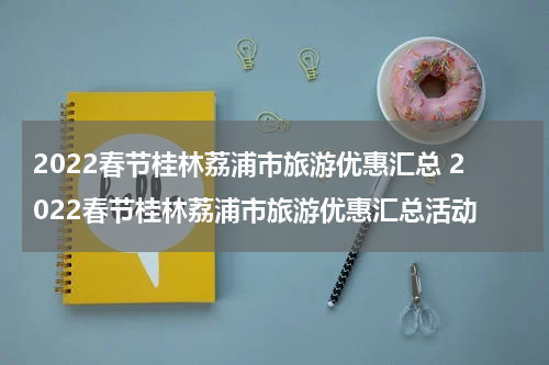 2022春节桂林荔浦市旅游优惠汇总 2022春节桂林荔浦市旅游优惠汇总活动