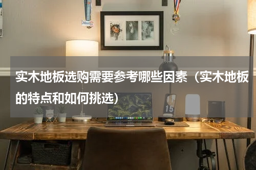 实木地板选购需要参考哪些因素（实木地板的特点和如何挑选）