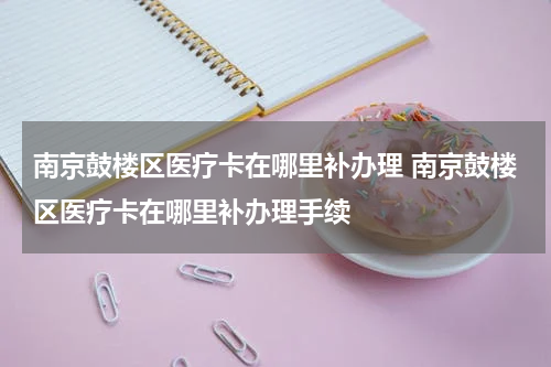 南京鼓楼区医疗卡在哪里补办理 南京鼓楼区医疗卡在哪里补办理手续