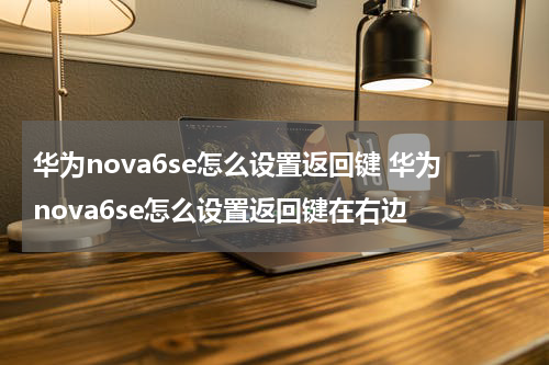 华为nova6se怎么设置返回键 华为nova6se怎么设置返回键在右边