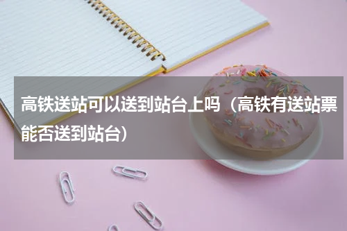 高铁送站可以送到站台上吗（高铁有送站票能否送到站台）