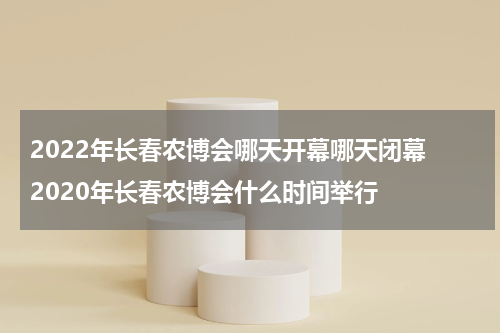 2022年长春农博会哪天开幕哪天闭幕 2020年长春农博会什么时间举行