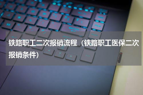 铁路职工二次报销流程（铁路职工医保二次报销条件）
