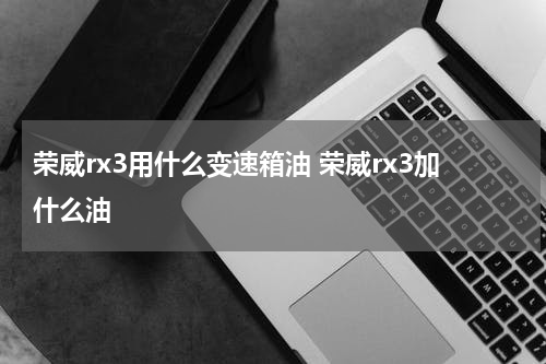 荣威rx3用什么变速箱油 荣威rx3加什么油