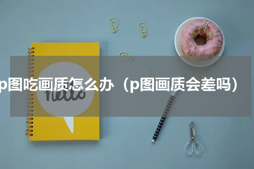 p图吃画质怎么办（p图画质会差吗）