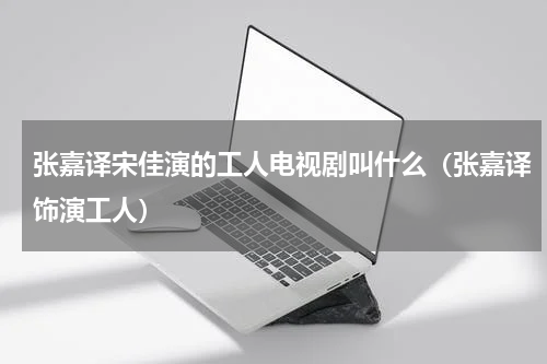 张嘉译宋佳演的工人电视剧叫什么（张嘉译饰演工人）