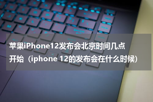 苹果iPhone12发布会北京时间几点开始（iphone 12的发布会在什么时候）