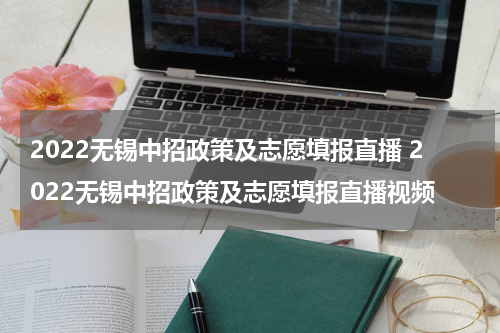 2022无锡中招政策及志愿填报直播 2022无锡中招政策及志愿填报直播视频