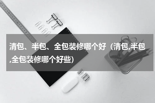 清包、半包、全包装修哪个好（清包,半包,全包装修哪个好些）