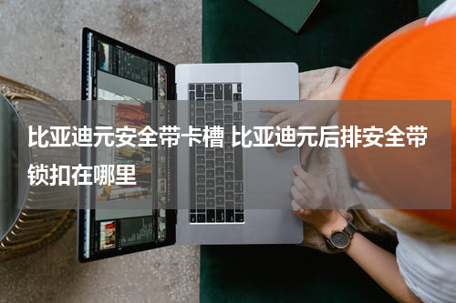 比亚迪元安全带卡槽 比亚迪元后排安全带锁扣在哪里