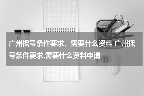 广州摇号条件要求，需要什么资料 广州摇号条件要求,需要什么资料申请