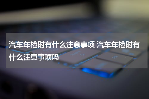 汽车年检时有什么注意事项 汽车年检时有什么注意事项吗