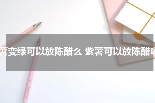 紫薯变绿可以放陈醋么 紫薯可以放陈醋吗