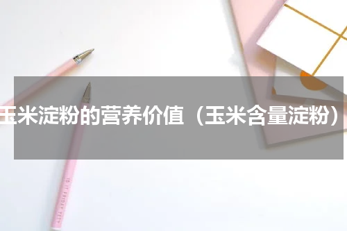 玉米淀粉的营养价值（玉米含量淀粉）