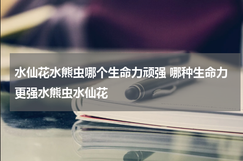 水仙花水熊虫哪个生命力顽强 哪种生命力更强水熊虫水仙花