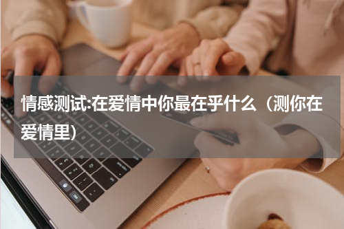 情感测试:在爱情中你最在乎什么（测你在爱情里）