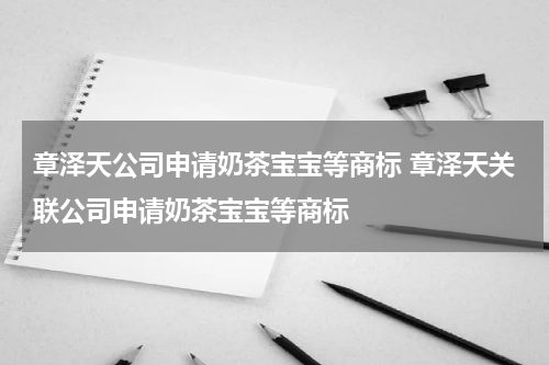 章泽天公司申请奶茶宝宝等商标 章泽天关联公司申请奶茶宝宝等商标