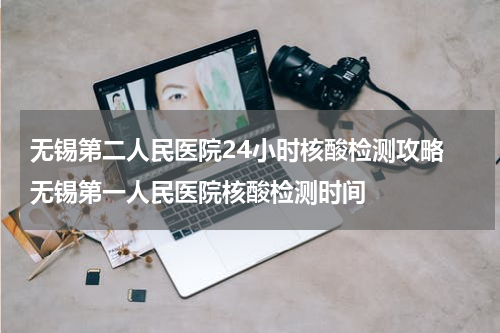 无锡第二人民医院24小时核酸检测攻略 无锡第一人民医院核酸检测时间