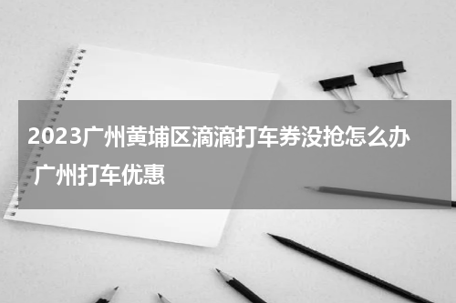 2023广州黄埔区滴滴打车券没抢怎么办 广州打车优惠