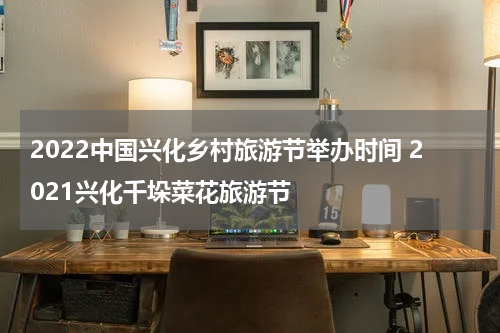 2022中国兴化乡村旅游节举办时间 2021兴化千垛菜花旅游节