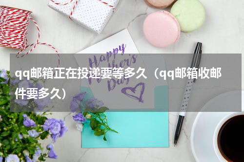 qq邮箱正在投递要等多久（qq邮箱收邮件要多久）