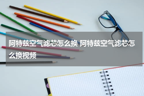 阿特兹空气滤芯怎么换 阿特兹空气滤芯怎么换视频