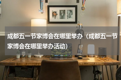 成都五一节家博会在哪里举办（成都五一节家博会在哪里举办活动）