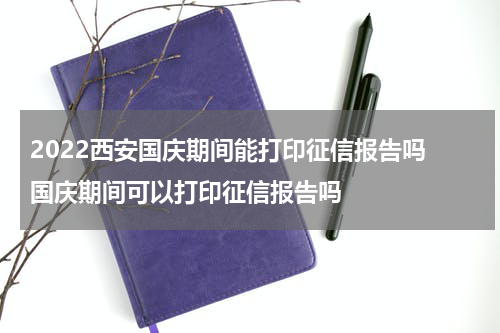 2022西安国庆期间能打印征信报告吗 国庆期间可以打印征信报告吗