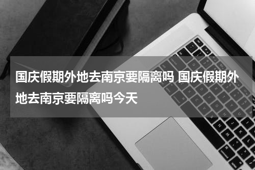 国庆假期外地去南京要隔离吗 国庆假期外地去南京要隔离吗今天