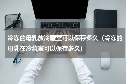 冷冻的母乳放冷藏室可以保存多久（冷冻的母乳在冷藏室可以保存多久）