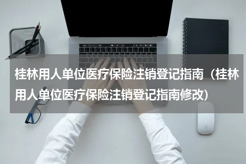 桂林用人单位医疗保险注销登记指南（桂林用人单位医疗保险注销登记指南修改）