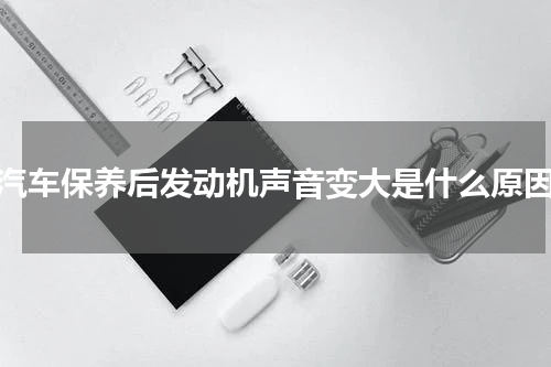 汽车保养后发动机声音变大是什么原因