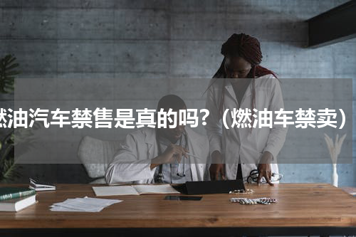 燃油汽车禁售是真的吗?（燃油车禁卖）