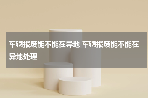 车辆报废能不能在异地 车辆报废能不能在异地处理