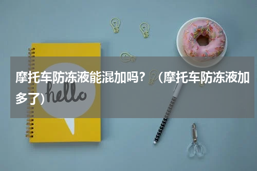 摩托车防冻液能混加吗？（摩托车防冻液加多了）