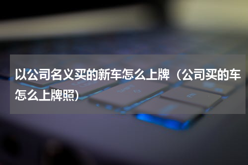 以公司名义买的新车怎么上牌（公司买的车怎么上牌照）