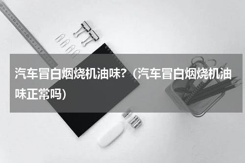 汽车冒白烟烧机油味?（汽车冒白烟烧机油味正常吗）