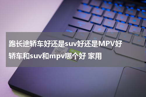 跑长途轿车好还是suv好还是MPV好 轿车和suv和mpv哪个好 家用