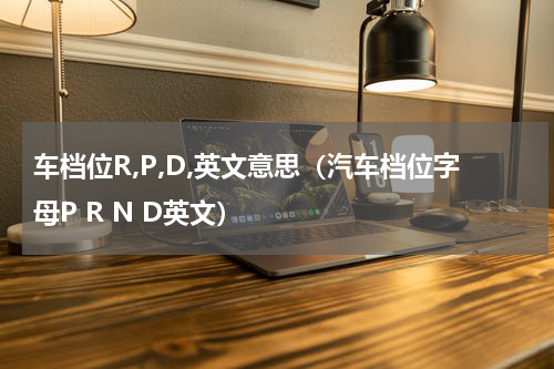 车档位R,P,D,英文意思（汽车档位字母P R N D英文）