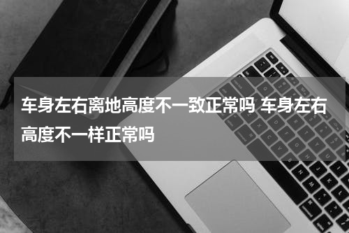 车身左右离地高度不一致正常吗 车身左右高度不一样正常吗