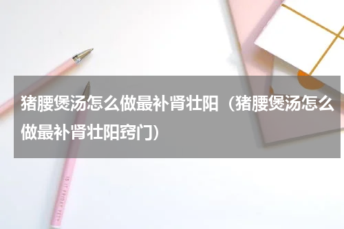 猪腰煲汤怎么做最补肾壮阳（猪腰煲汤怎么做最补肾壮阳窍门）