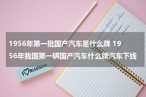 1956年第一批国产汽车是什么牌 1956年我国第一辆国产汽车什么牌汽车下线