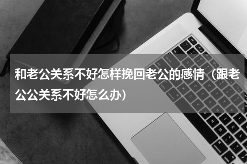 和老公关系不好怎样挽回老公的感情（跟老公公关系不好怎么办）