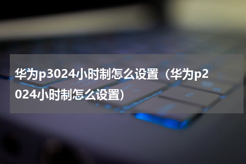 华为p3024小时制怎么设置（华为p2024小时制怎么设置）